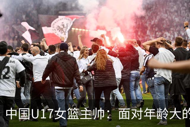 中国U17女篮主帅：面对年龄大的职业俱乐部 队员们打出了团队篮球